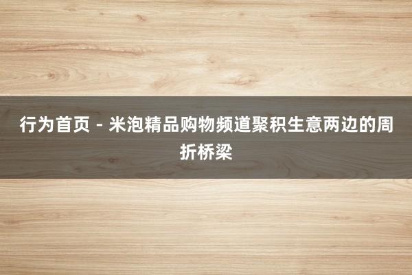 行为首页 - 米泡精品购物频道聚积生意两边的周折桥梁